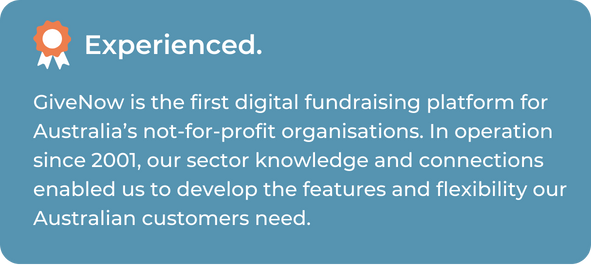 GiveNow is the first digital fundraising platform for Australia’s not-for-profit organisations. In operation since 2001, our sector knowledge and connections enabled us to develop the features and flexibility our Australian customers need.