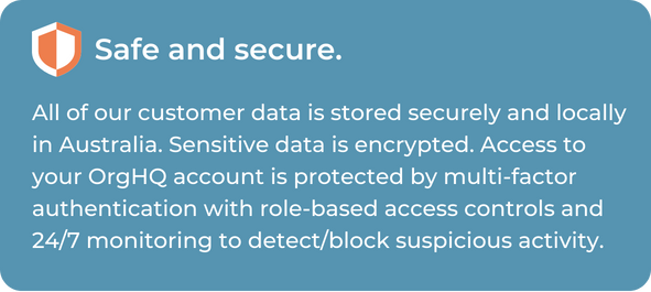 All of GiveNow's customer data is stored securely and locally in Australia. Sensitive data is encrypted. Access to your OrgHQ account is protected by multi-factor authentication with role-based access controls and 24/7 monitoring to detect/block suspicious activity.