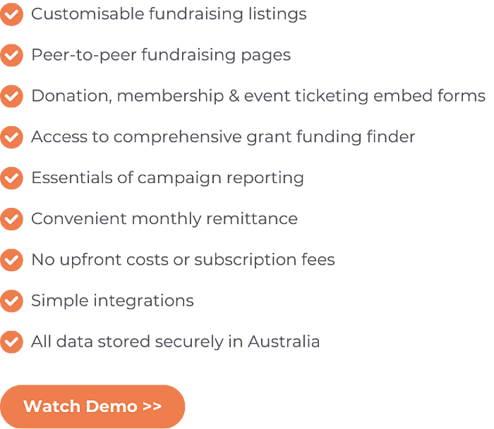 GiveNow's fundraising platform has Customisable fundraising listings, Peer-to-peer fundraising pages, Donation, membership & event ticketing embed forms, Access to comprehensive grant funding finder, Essentials of campaign reporting, Convenient monthly remittance, No upfront costs or subscription fees, Simple integrations, and All data stored securely in Australia